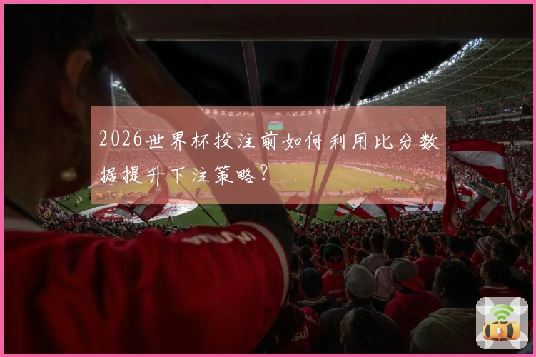2026世界杯投注前如何利用比分数据提升下注策略？