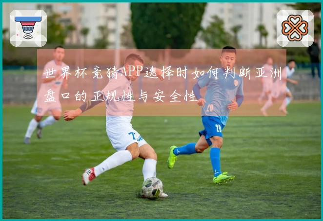 世界杯竞猜APP选择时如何判断亚洲盘口的正规性与安全性