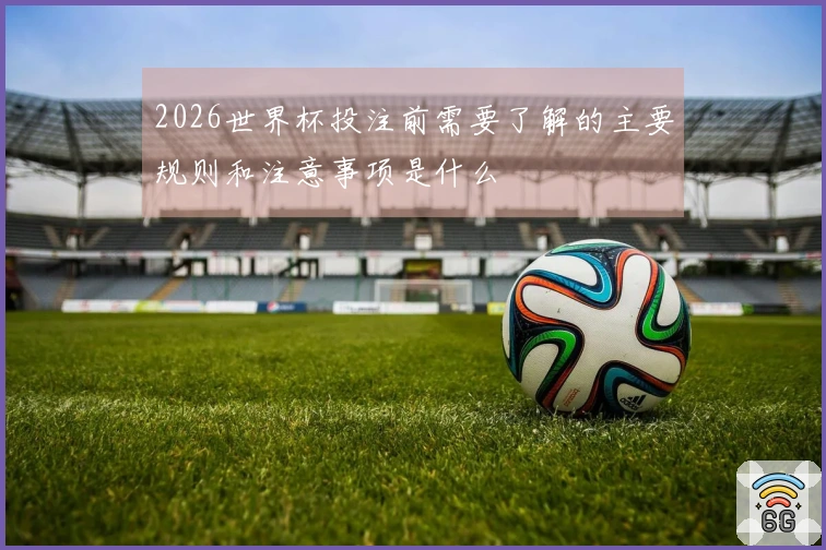2026世界杯投注前需要了解的主要规则和注意事项是什么