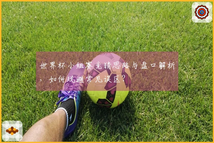 世界杯小组赛竞猜思路与盘口解析，如何规避常见误区？
