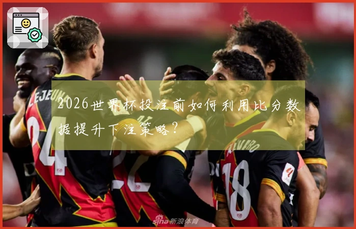 2026世界杯投注前如何利用比分数据提升下注策略？