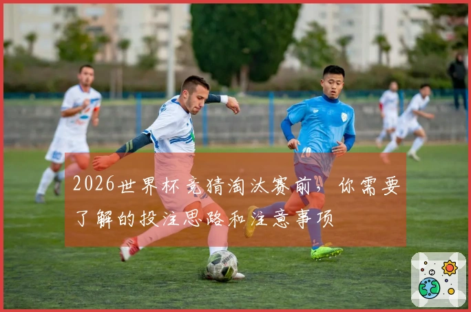 2026世界杯竞猜淘汰赛前，你需要了解的投注思路和注意事项