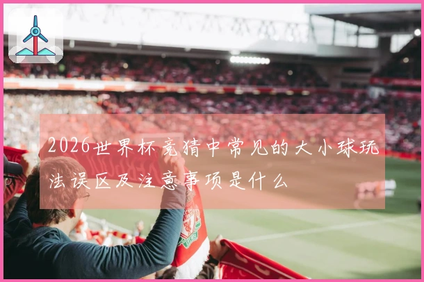 2026世界杯竞猜中常见的大小球玩法误区及注意事项是什么